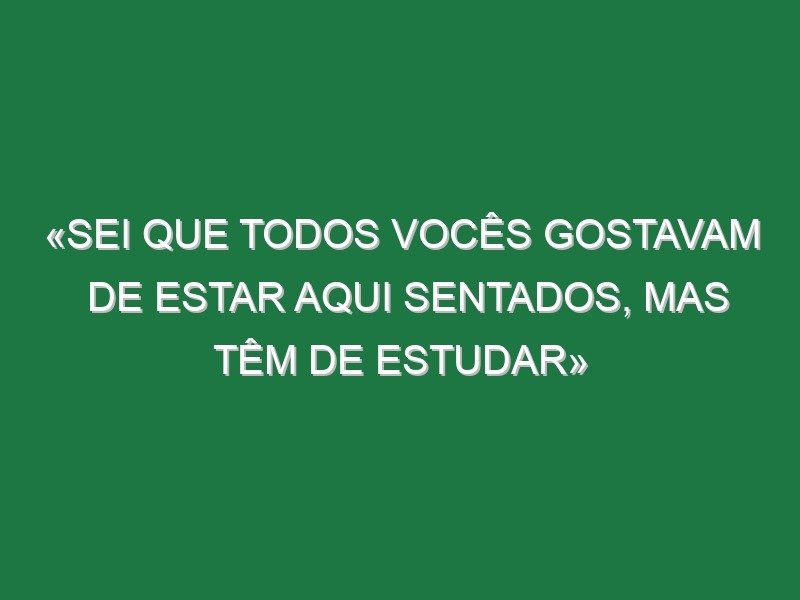 «Sei que todos vocês gostavam de estar aqui sentados, mas têm de estudar»