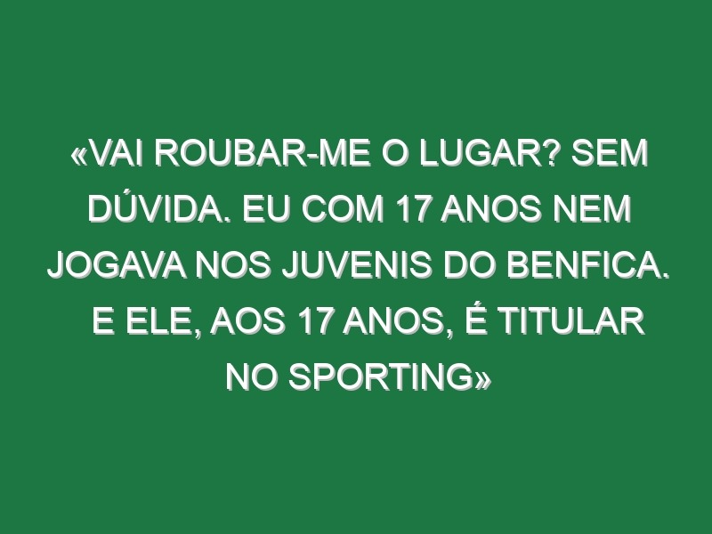 «Vai roubar-me o lugar? Sem dúvida. Eu com 17 anos nem jogava nos juvenis do Benfica. E ele, aos 17 anos, é titular no Sporting»