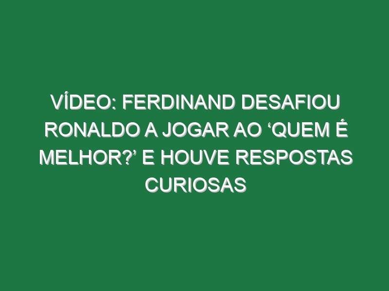 Vídeo: Ferdinand desafiou Ronaldo a jogar ao ‘Quem é melhor?’ e houve respostas curiosas