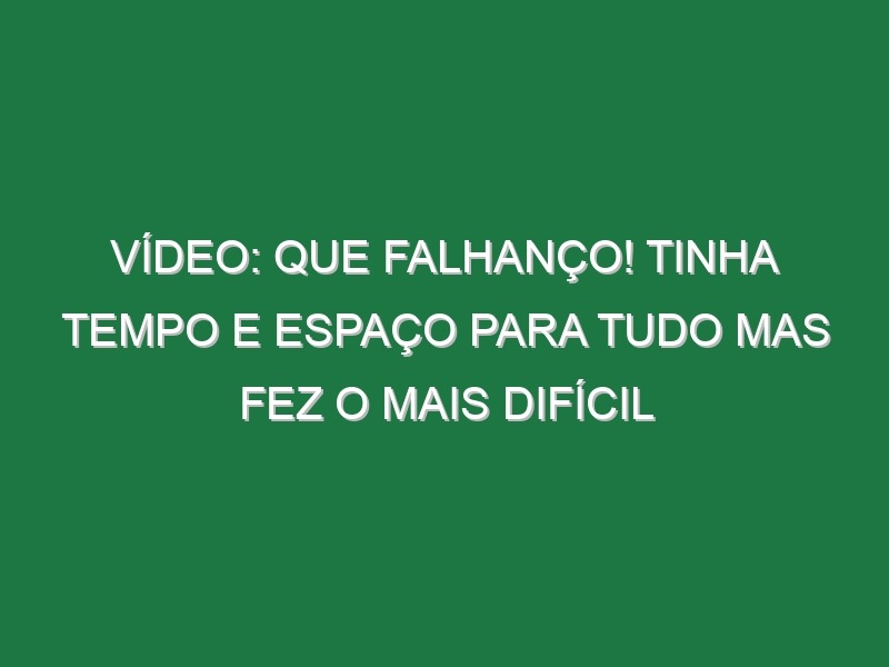 Vídeo: Que falhanço! Tinha tempo e espaço para tudo mas fez o mais difícil