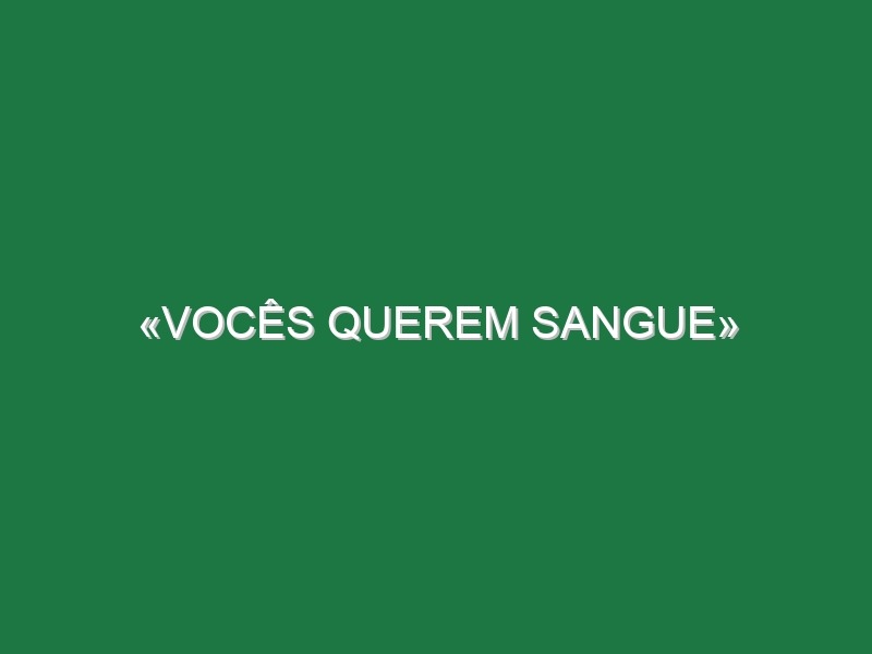 «Vocês querem sangue»