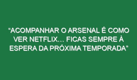 “Acompanhar o Arsenal é como ver Netflix… Ficas sempre à espera da próxima temporada”