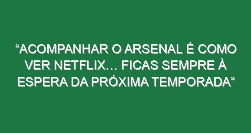 “Acompanhar o Arsenal é como ver Netflix… Ficas sempre à espera da próxima temporada”