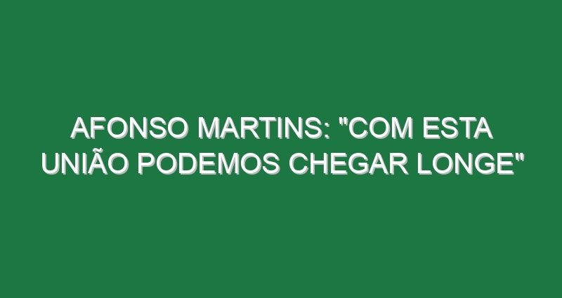 AFONSO MARTINS: “Com esta união podemos chegar longe”