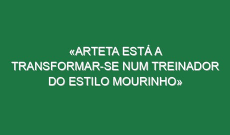 «Arteta está a transformar-se num treinador do estilo Mourinho»