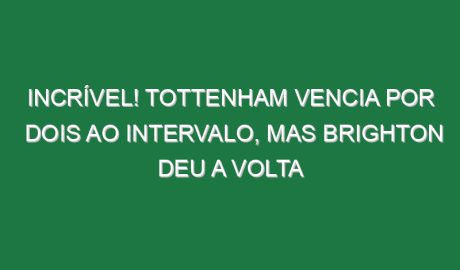 Incrível! Tottenham vencia por dois ao intervalo, mas Brighton deu a volta