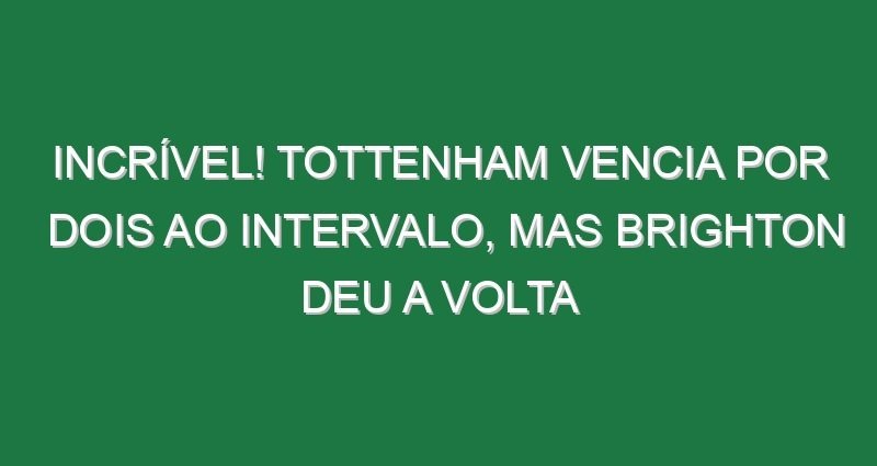 Incrível! Tottenham vencia por dois ao intervalo, mas Brighton deu a volta