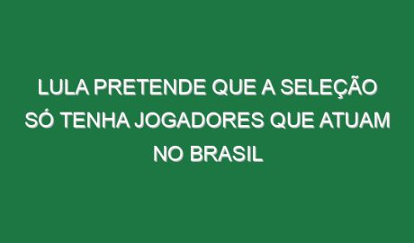 Lula pretende que a seleção só tenha jogadores que atuam no Brasil