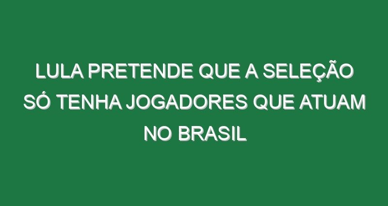 Lula pretende que a seleção só tenha jogadores que atuam no Brasil