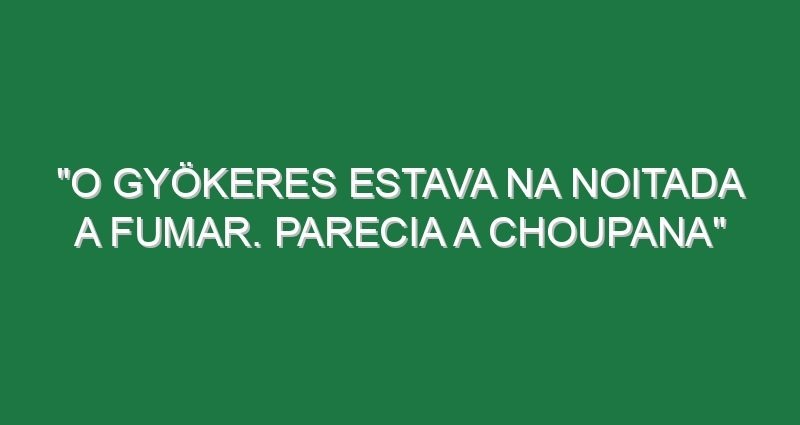 “O Gyökeres estava na noitada a fumar. Parecia a Choupana”