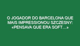 O jogador do Barcelona que mais impressionou Szczesny: «Pensava que era soft…»