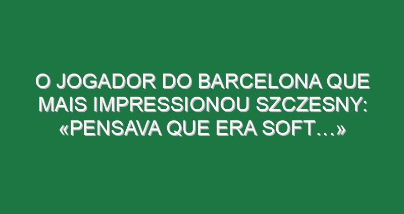 O jogador do Barcelona que mais impressionou Szczesny: «Pensava que era soft…»