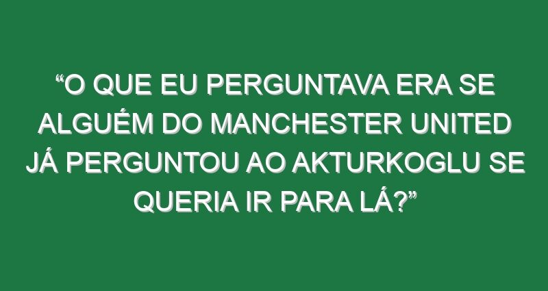 “O que eu perguntava era se alguém do Manchester United já perguntou ao Akturkoglu se queria ir para lá?”