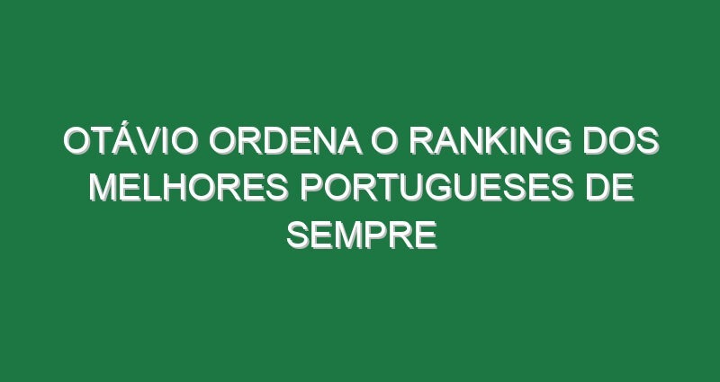 Otávio ordena o ranking dos melhores portugueses de sempre