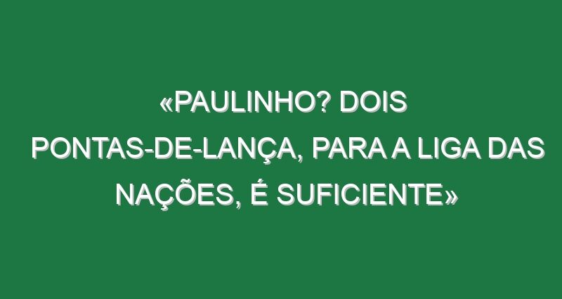 «Paulinho? Dois pontas-de-lança, para a Liga das Nações, é suficiente»