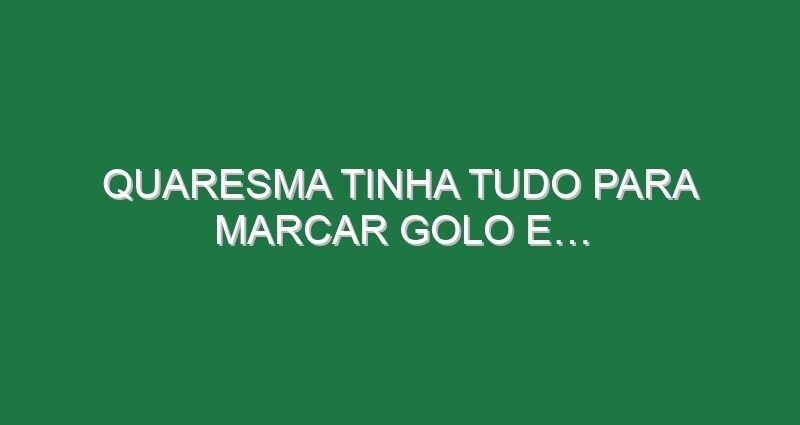 Quaresma tinha tudo para marcar golo e…