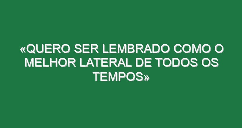 «Quero ser lembrado como o melhor lateral de todos os tempos»