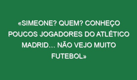 «Simeone? Quem? Conheço poucos jogadores do Atlético Madrid… não vejo muito futebol»