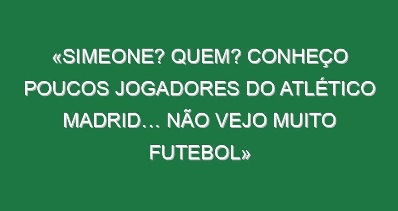 «Simeone? Quem? Conheço poucos jogadores do Atlético Madrid… não vejo muito futebol»