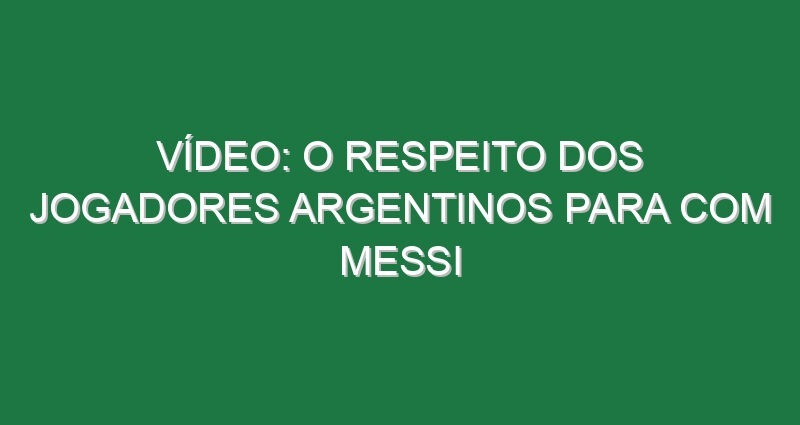 Vídeo: O respeito dos jogadores argentinos para com Messi