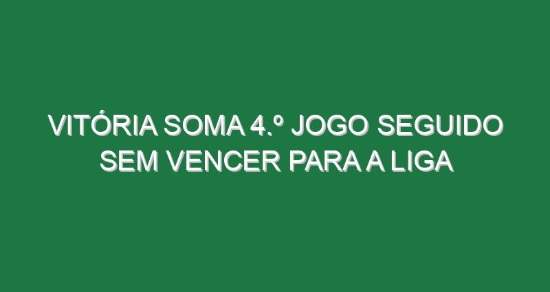 Vitória soma 4.º jogo seguido sem vencer para a Liga