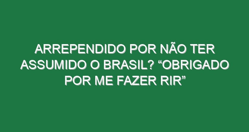 Arrependido por não ter assumido o Brasil? “Obrigado por me fazer rir”