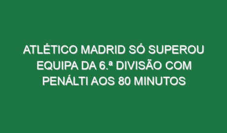 Atlético Madrid só superou equipa da 6.ª Divisão com penálti aos 80 minutos