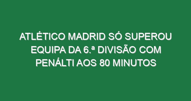 Atlético Madrid só superou equipa da 6.ª Divisão com penálti aos 80 minutos