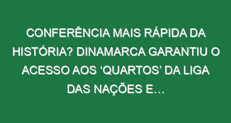 Conferência mais rápida da história? Dinamarca garantiu o acesso aos ‘quartos’ da Liga das Nações e…