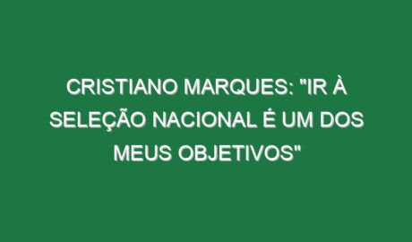 CRISTIANO MARQUES: “Ir à Seleção Nacional é um dos meus objetivos”