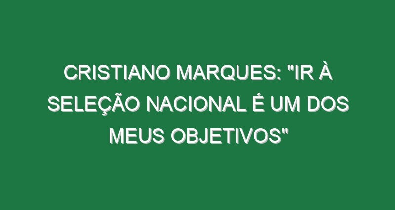 CRISTIANO MARQUES: “Ir à Seleção Nacional é um dos meus objetivos”