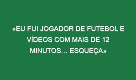 «Eu fui jogador de futebol e vídeos com mais de 12 minutos… esqueça»