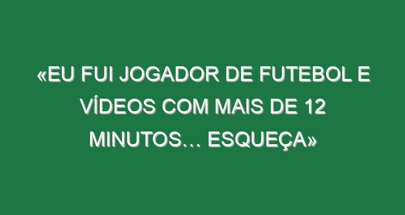 «Eu fui jogador de futebol e vídeos com mais de 12 minutos… esqueça»