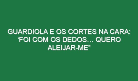 Guardiola e os cortes na cara: ‘Foi com os dedos… quero aleijar-me”