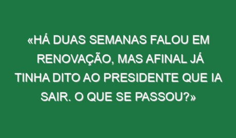 «Há duas semanas falou em renovação, mas afinal já tinha dito ao presidente que ia sair. O que se passou?»