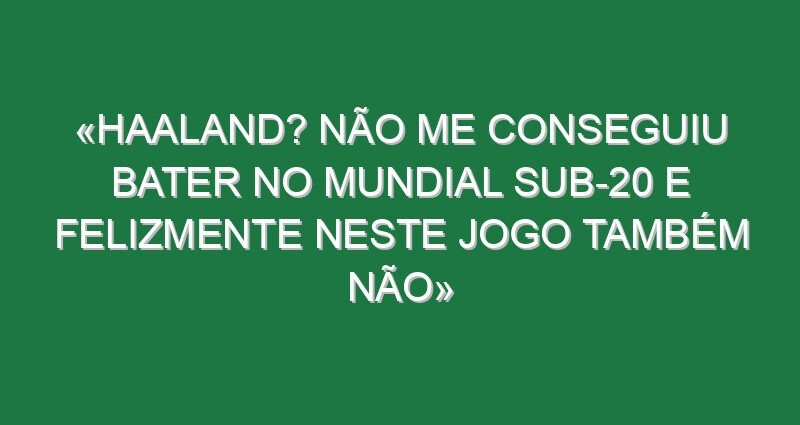 «Haaland? Não me conseguiu bater no Mundial sub-20 e felizmente neste jogo também não»