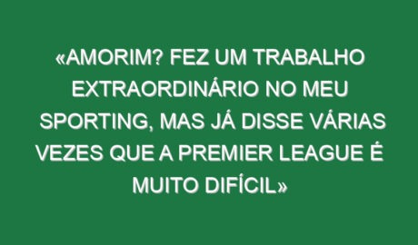 «Amorim? Fez um trabalho extraordinário no meu Sporting, mas já disse várias vezes que a Premier League é muito difícil»