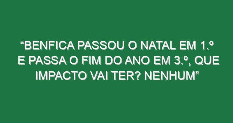 “Benfica passou o Natal em 1.º e passa o fim do ano em 3.º, que impacto vai ter? Nenhum”