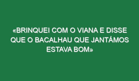 «Brinquei com o Viana e disse que o bacalhau que jantámos estava bom»