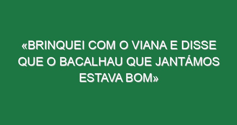 «Brinquei com o Viana e disse que o bacalhau que jantámos estava bom»