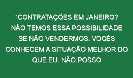 “Contratações em Janeiro? Não temos essa possibilidade se não vendermos. Vocês conhecem a situação melhor do que eu. Não posso chegar aqui e gastar muito dinheiro para mudar a equipa toda”