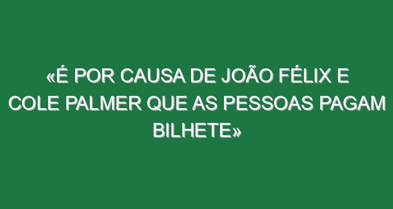 «É por causa de João Félix e Cole Palmer que as pessoas pagam bilhete»