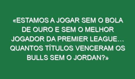 «Estamos a jogar sem o Bola de Ouro e sem o melhor jogador da Premier League… Quantos títulos venceram os Bulls sem o Jordan?»