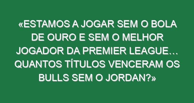 «Estamos a jogar sem o Bola de Ouro e sem o melhor jogador da Premier League… Quantos títulos venceram os Bulls sem o Jordan?»