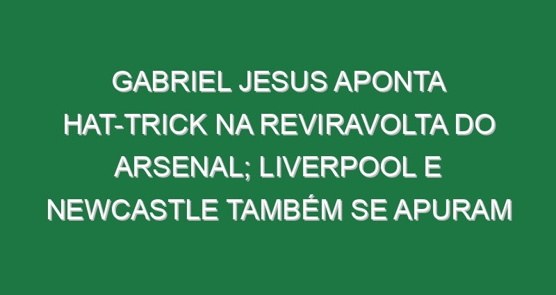 Gabriel Jesus aponta hat-trick na reviravolta do Arsenal; Liverpool e Newcastle também se apuram