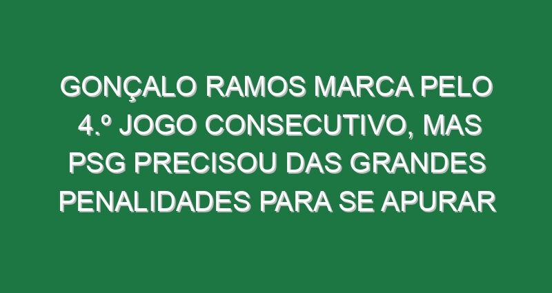 Gonçalo Ramos marca pelo 4.º jogo consecutivo, mas PSG precisou das grandes penalidades para se apurar