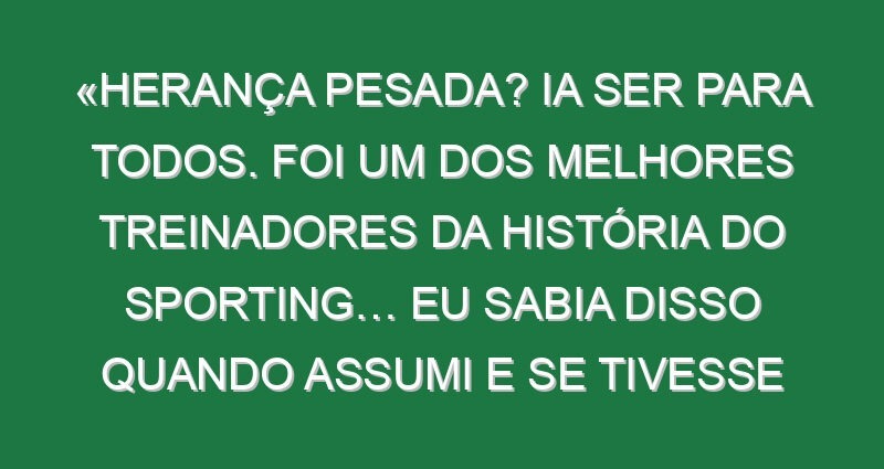 «Herança pesada? Ia ser para todos. Foi um dos melhores treinadores da história do Sporting… Eu sabia disso quando assumi e se tivesse medo não estava aqui»