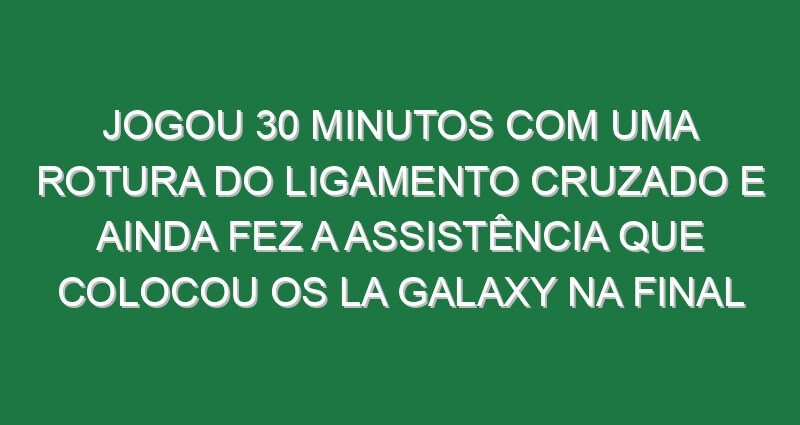 Jogou 30 minutos com uma rotura do ligamento cruzado e ainda fez a assistência que colocou os LA Galaxy na final