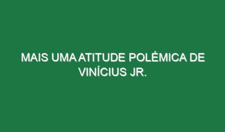 Mais uma atitude polémica de Vinícius Jr.