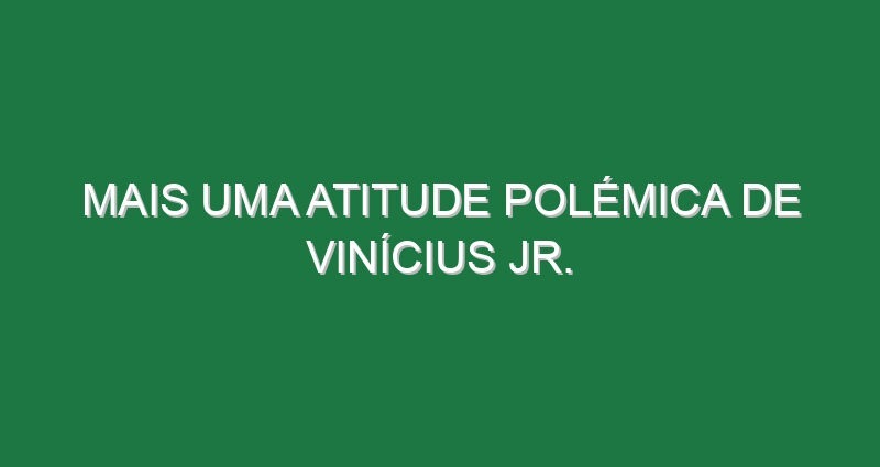 Mais uma atitude polémica de Vinícius Jr.